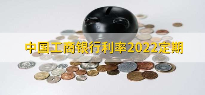 中国工商银行利率2022定期，分以下三种利率详情