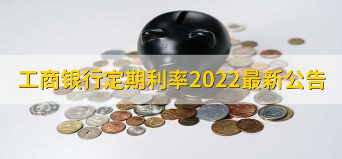 工商银行定期利率2022最新公告，三类定期利率一览