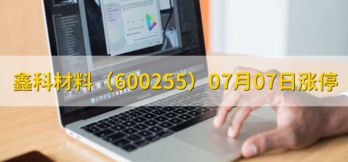 鑫科材料（600255）07月07日涨停原因，最新消息分析，2天2板