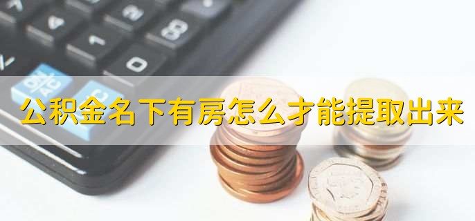 公积金名下有房怎么才能提取出来，有以下三个步骤