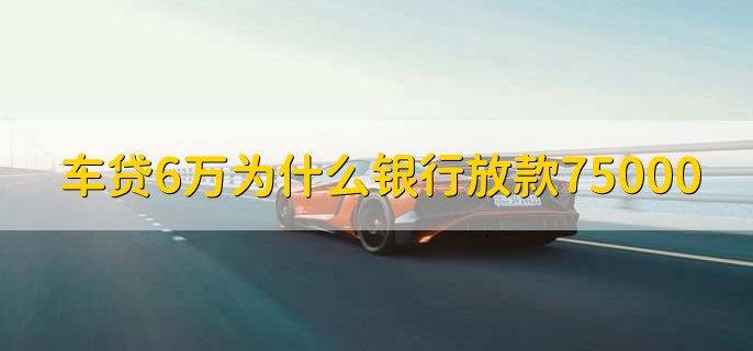 车贷6万为什么银行放款75000，有以下两种情况