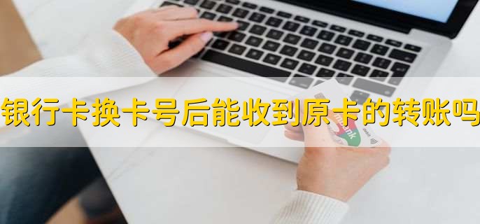 银行卡换卡号后能收到原卡的转账吗，分以下两种情况