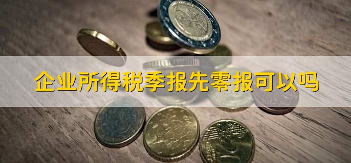 企业所得税季报先零报可以吗，按季度预缴企业所得税