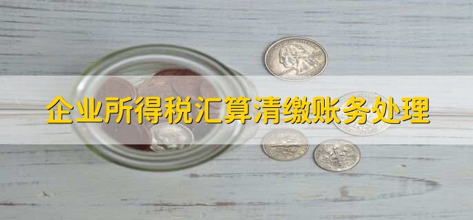 企业所得税汇算清缴账务处理，有以下6步