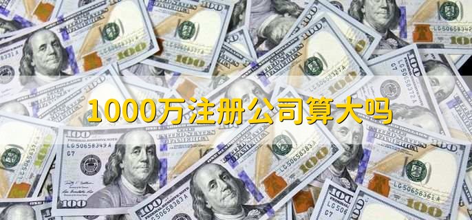 1000万注册公司算大吗，有以下三点