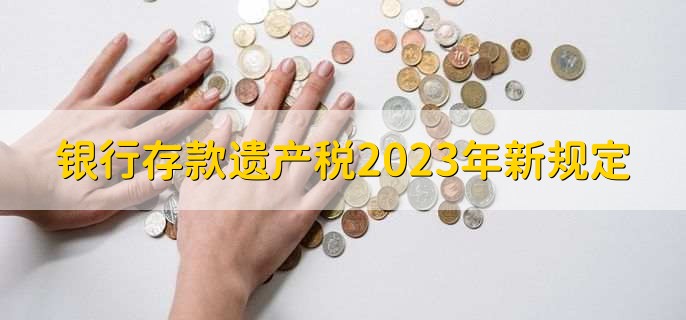 银行存款遗产税2023年新规定，有以下4点