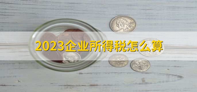 2023企业所得税怎么算，有以下六步