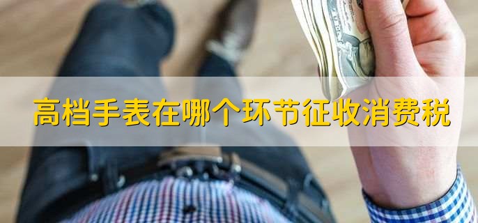 高档手表在哪个环节征收消费税，有以下三点