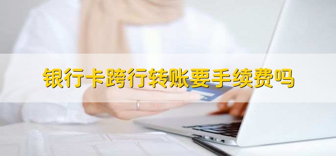 银行卡跨行转账要手续费吗，会收取一定的手续费